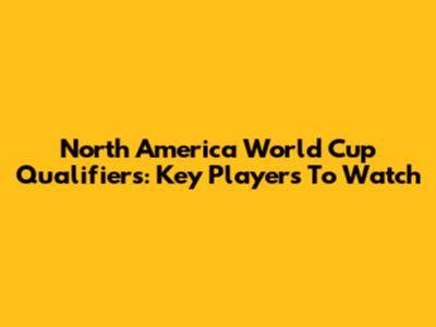 North America World Cup Qualifiers: Key Players To Watch