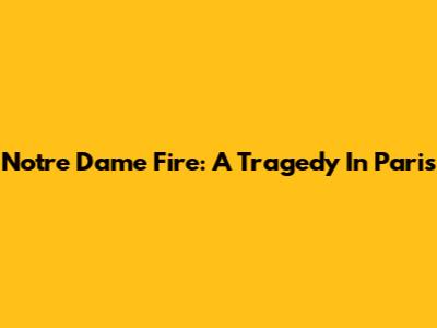 Notre Dame Fire: A Tragedy In Paris