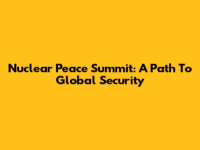 Nuclear Peace Summit: A Path To Global Security