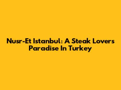 Nusr-Et Istanbul: A Steak Lover's Paradise In Turkey