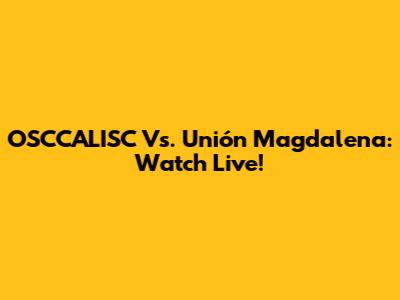 OSCCALISC Vs. Unión Magdalena: Watch Live!