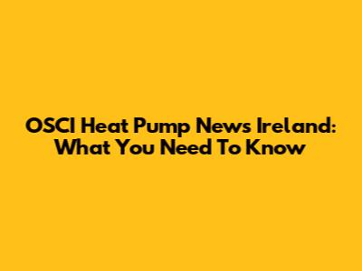 OSCI Heat Pump News Ireland: What You Need To Know