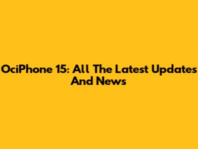 OciPhone 15: All The Latest Updates And News