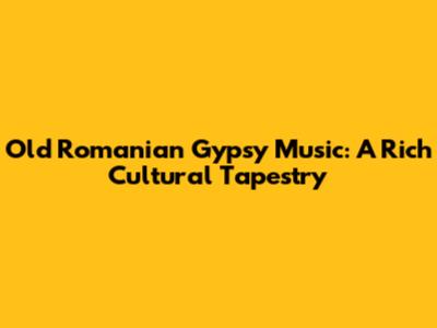 Old Romanian Gypsy Music: A Rich Cultural Tapestry
