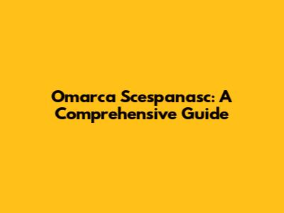 Omarca Scespanasc: A Comprehensive Guide