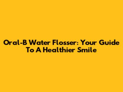 Oral-B Water Flosser: Your Guide To A Healthier Smile