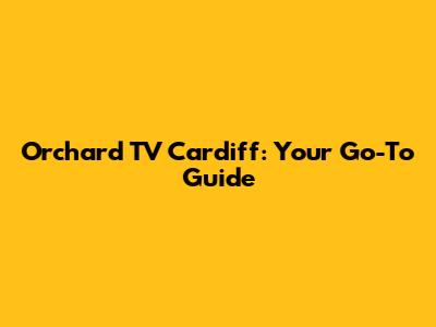 Orchard TV Cardiff: Your Go-To Guide