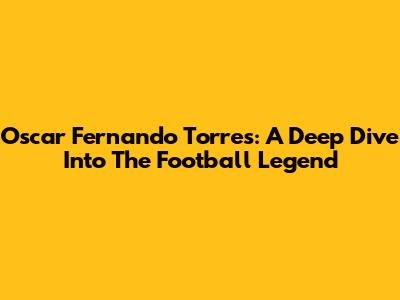 Oscar Fernando Torres: A Deep Dive Into The Football Legend