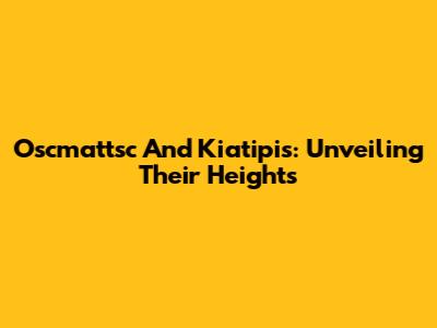 Oscmattsc And Kiatipis: Unveiling Their Heights