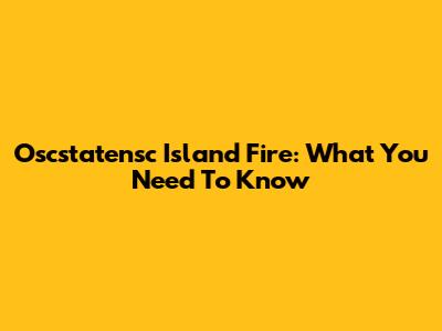 Oscstatensc Island Fire: What You Need To Know