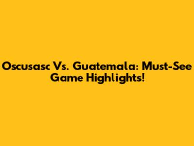 Oscusasc Vs. Guatemala: Must-See Game Highlights!