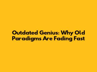 Outdated Genius: Why Old Paradigms Are Fading Fast