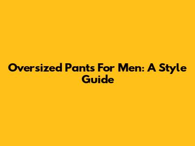 Oversized Pants For Men: A Style Guide
