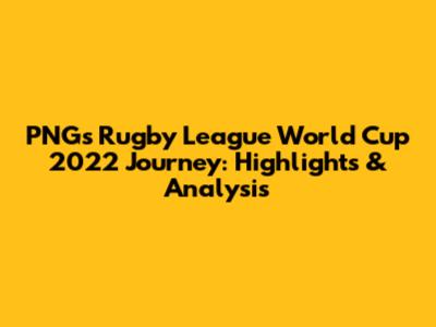 PNG's Rugby League World Cup 2022 Journey: Highlights & Analysis