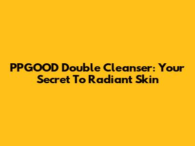 PPGOOD Double Cleanser: Your Secret To Radiant Skin