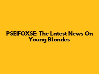 PSEIFOXSE: The Latest News On Young Blondes