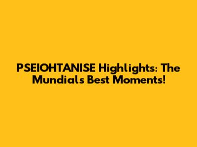PSEIOHTANISE Highlights: The Mundial's Best Moments!