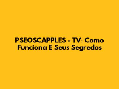 PSEOSCAPPLES - TV: Como Funciona E Seus Segredos