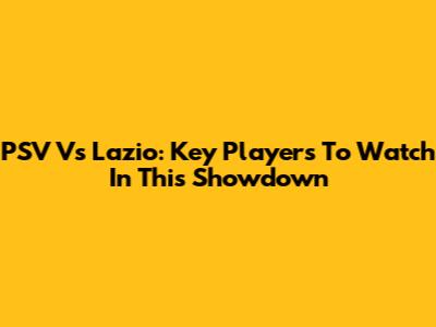 PSV Vs Lazio: Key Players To Watch In This Showdown