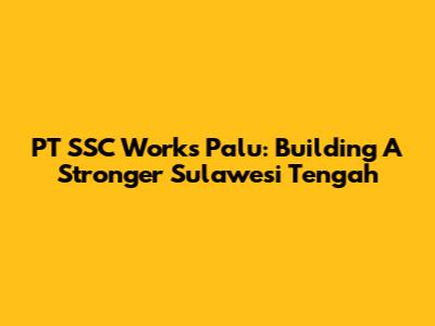 PT SSC Works Palu: Building A Stronger Sulawesi Tengah