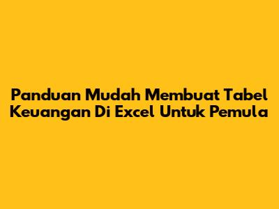 Panduan Mudah Membuat Tabel Keuangan Di Excel Untuk Pemula