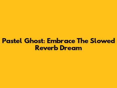Pastel Ghost: Embrace The Slowed Reverb Dream