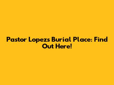 Pastor Lopez's Burial Place: Find Out Here!