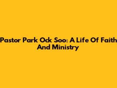 Pastor Park Ock Soo: A Life Of Faith And Ministry