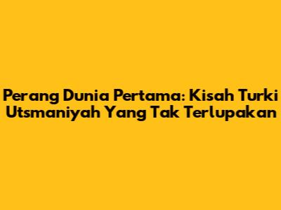 Perang Dunia Pertama: Kisah Turki Utsmaniyah Yang Tak Terlupakan