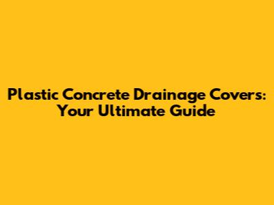 Plastic Concrete Drainage Covers: Your Ultimate Guide