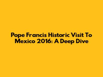 Pope Francis' Historic Visit To Mexico 2016: A Deep Dive