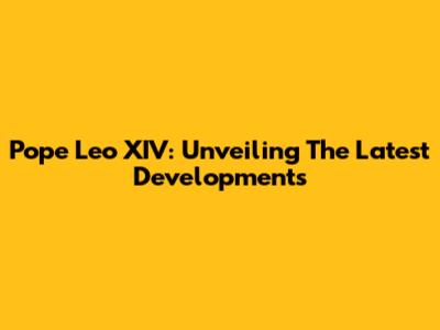 Pope Leo XIV: Unveiling The Latest Developments