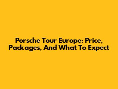 Porsche Tour Europe: Price, Packages, And What To Expect
