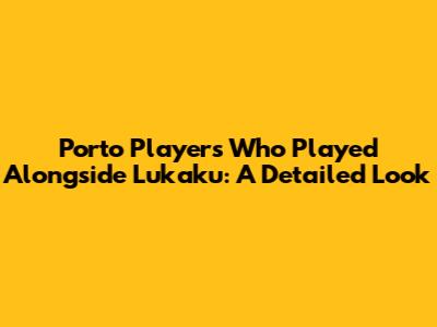 Porto Players Who Played Alongside Lukaku: A Detailed Look