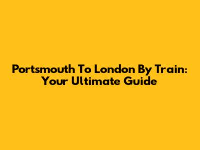 Portsmouth To London By Train: Your Ultimate Guide