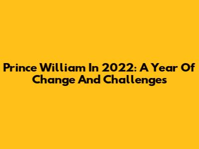 Prince William In 2022: A Year Of Change And Challenges