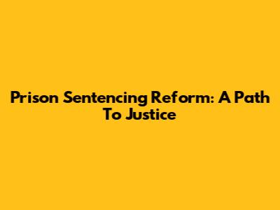 Prison Sentencing Reform: A Path To Justice