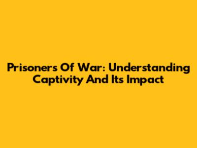 Prisoners Of War: Understanding Captivity And Its Impact
