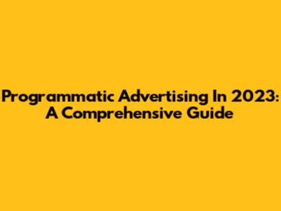 Programmatic Advertising In 2023: A Comprehensive Guide