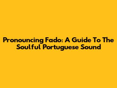 Pronouncing Fado: A Guide To The Soulful Portuguese Sound