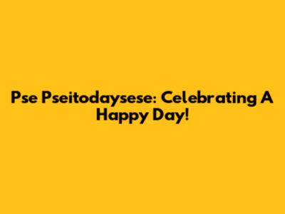 Pse Pseitodaysese: Celebrating A Happy Day!
