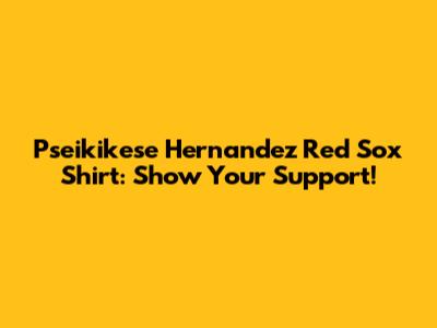 Pseikikese Hernandez Red Sox Shirt: Show Your Support!