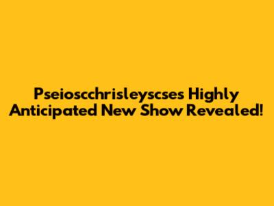 Pseioscchrisleyscse's Highly Anticipated New Show Revealed!