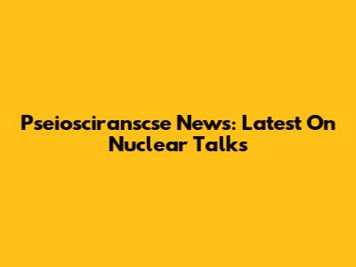 Pseiosciranscse News: Latest On Nuclear Talks