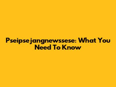 Pseipsejangnewssese: What You Need To Know