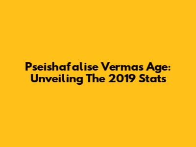 Pseishafalise Verma's Age: Unveiling The 2019 Stats