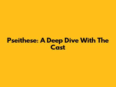 Pseithese: A Deep Dive With The Cast