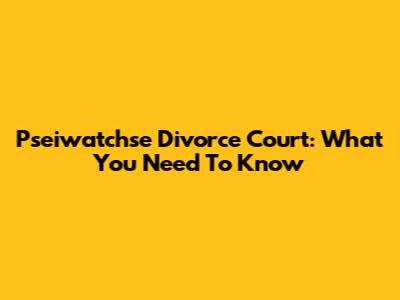 Pseiwatchse Divorce Court: What You Need To Know