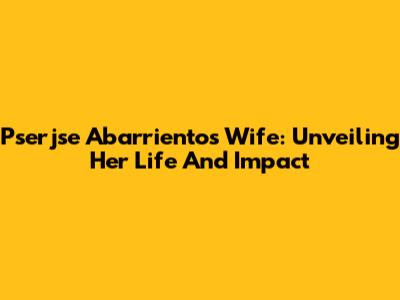Pserjse Abarrientos' Wife: Unveiling Her Life And Impact