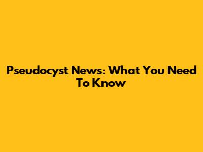 Pseudocyst News: What You Need To Know